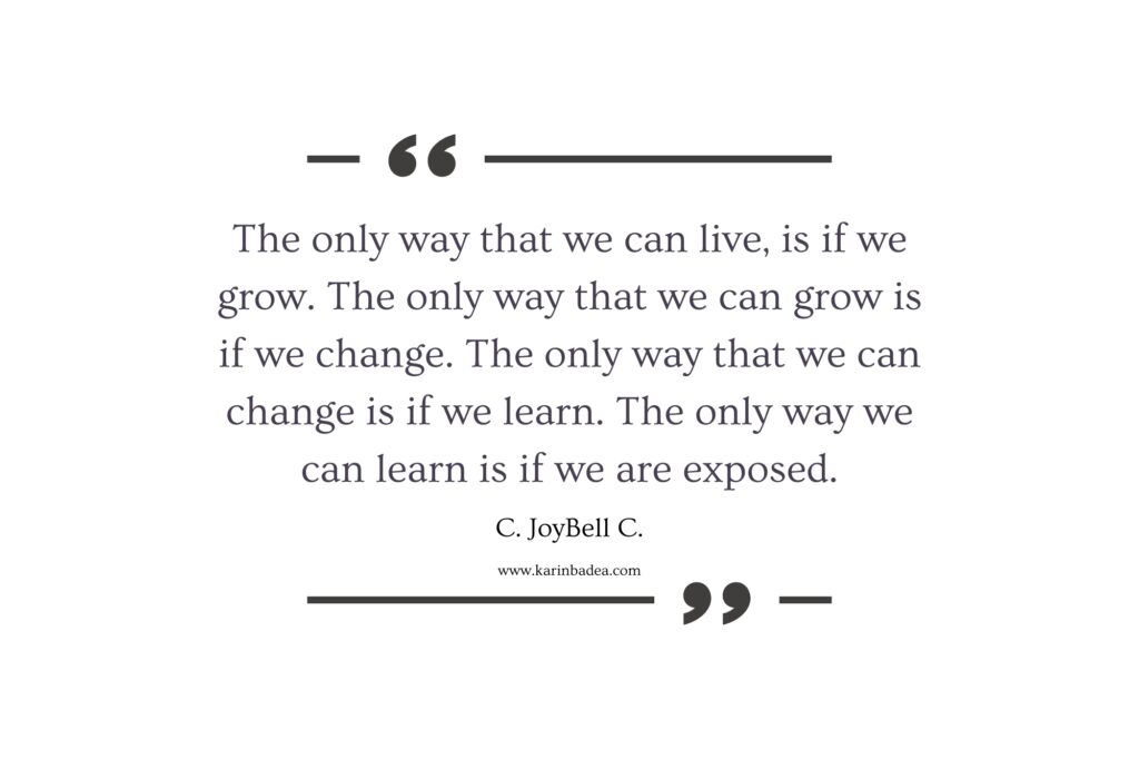 "The only way that we can live, is if we grow. The only way that we can grow is if we change. The only way that we can change is if we learn. The only way we can learn is if we are exposed." - C. JoyBell C.
